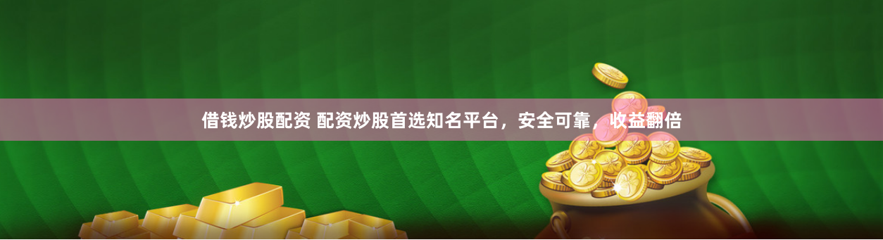 借钱炒股配资 配资炒股首选知名平台，安全可靠，收益翻倍