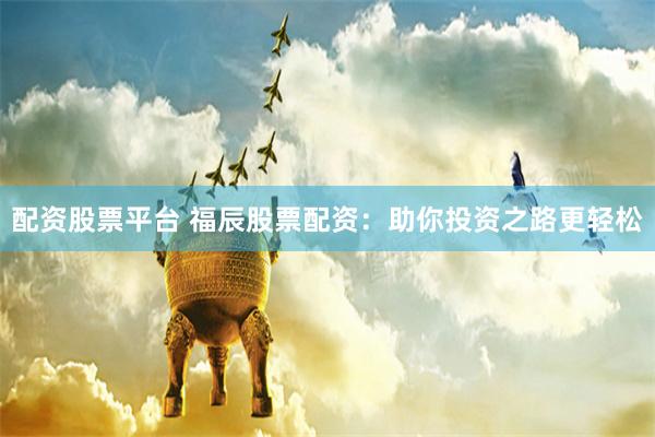 配资股票平台 福辰股票配资：助你投资之路更轻松