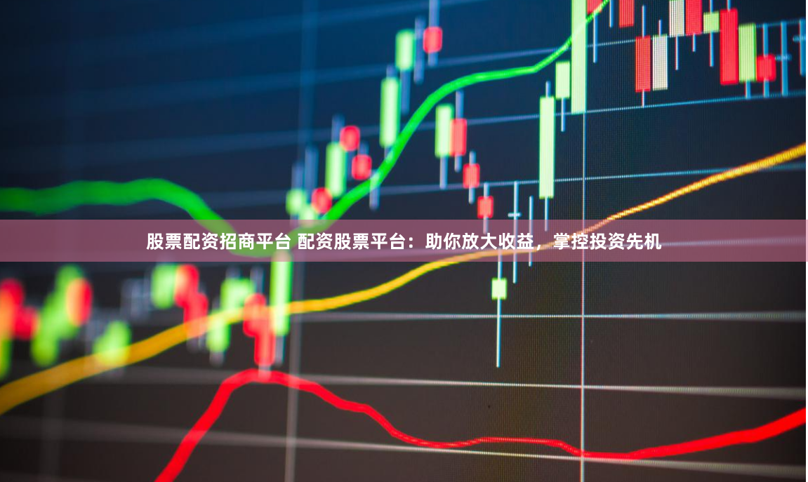 股票配资招商平台 配资股票平台：助你放大收益，掌控投资先机