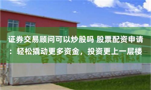 证券交易顾问可以炒股吗 股票配资申请：轻松撬动更多资金，投资更上一层楼