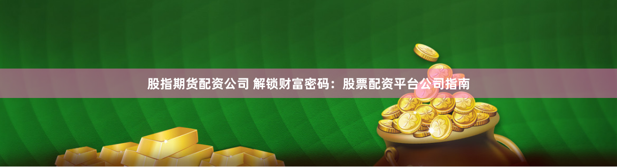 股指期货配资公司 解锁财富密码：股票配资平台公司指南