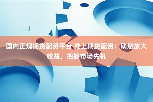 国内正规期货配资平台 线上期货配资：助您放大收益，把握市场先机