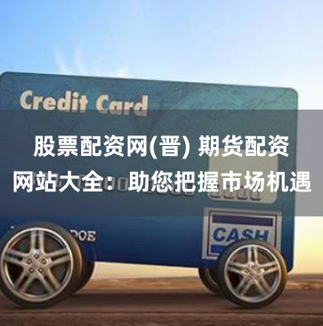 股票配资网(晋) 期货配资网站大全：助您把握市场机遇