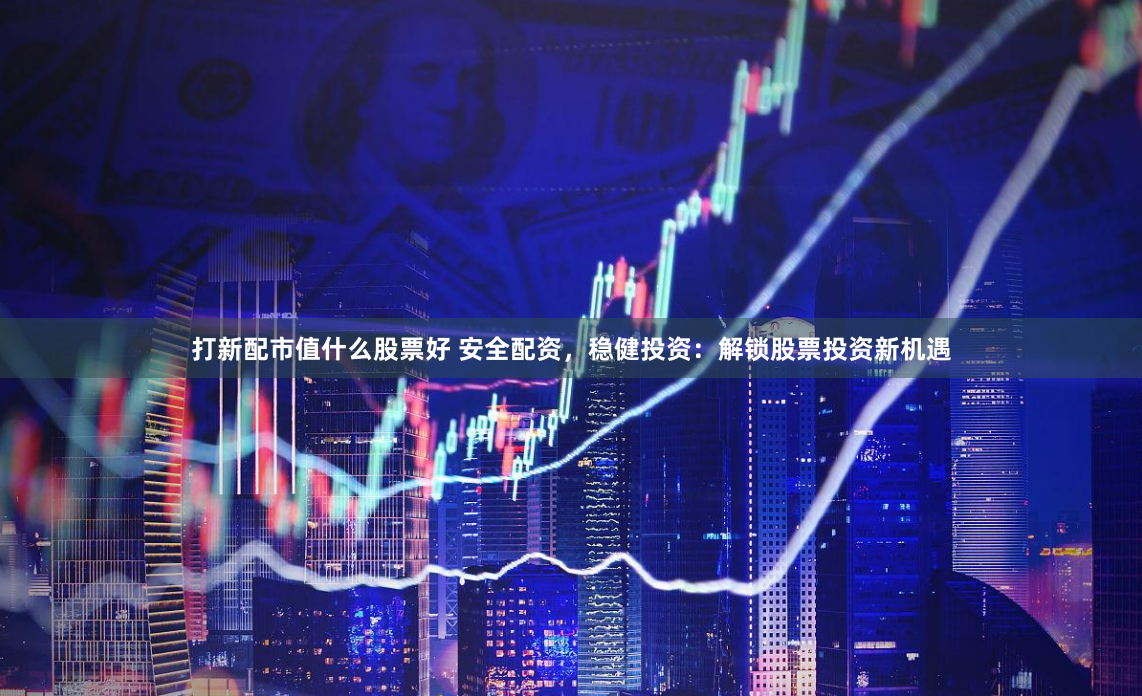 打新配市值什么股票好 安全配资，稳健投资：解锁股票投资新机遇